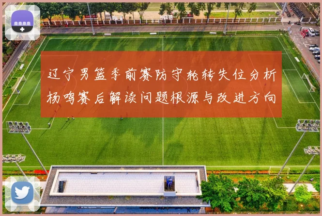 辽宁男篮季前赛防守轮转失位分析杨鸣赛后解读问题根源与改进方向