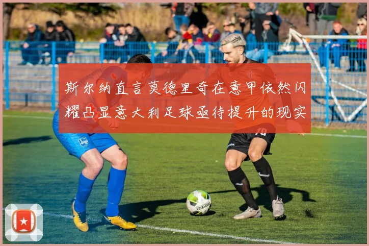 斯尔纳直言莫德里奇在意甲依然闪耀凸显意大利足球亟待提升的现实问题