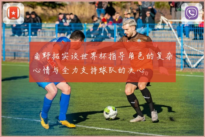 南野拓实谈世界杯指导角色的复杂心情与全力支持球队的决心