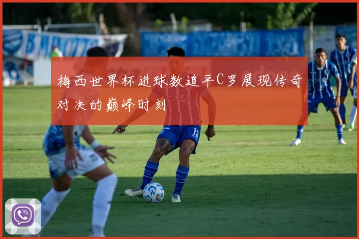 梅西世界杯进球数追平C罗展现传奇对决的巅峰时刻