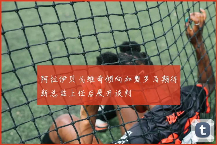 阿拉伊贝戈维奇倾向加盟罗马期待新总监上任后展开谈判