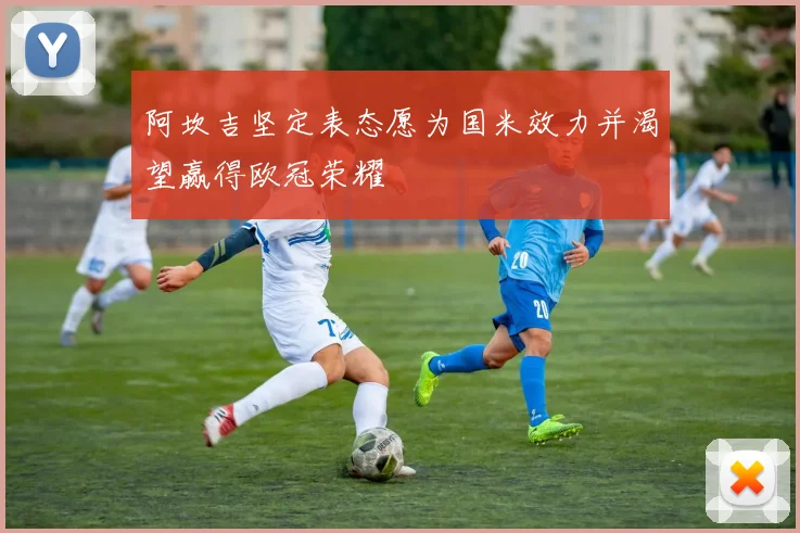 阿坎吉坚定表态愿为国米效力并渴望赢得欧冠荣耀