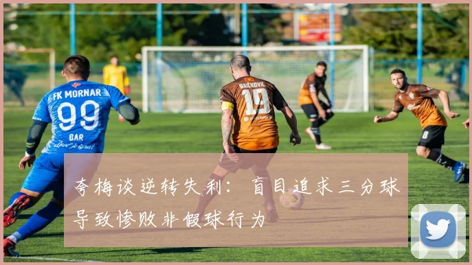 夸梅谈逆转失利：盲目追求三分球导致惨败非假球行为