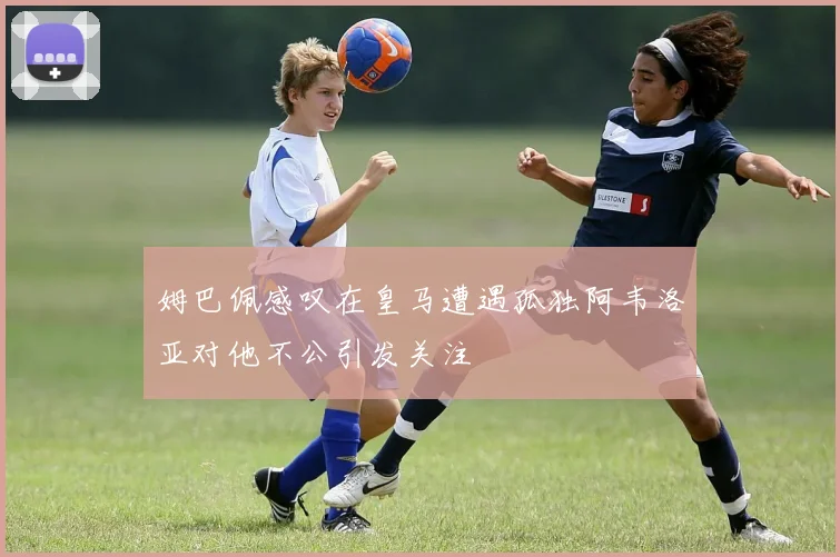 姆巴佩感叹在皇马遭遇孤独阿韦洛亚对他不公引发关注