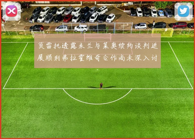 莫雷托透露米兰与莱奥续约谈判进展顺利弗拉霍维奇合作尚未深入讨论