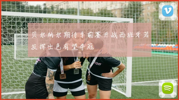 贝尔纳尔期待季前赛开战西班牙若发挥出色有望夺冠