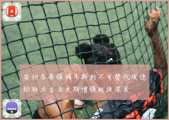 安切洛蒂强调韦斯利不可替代埃德松助力吉马良斯增强轮换深度