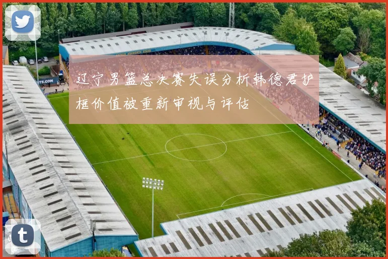 辽宁男篮总决赛失误分析韩德君护框价值被重新审视与评估