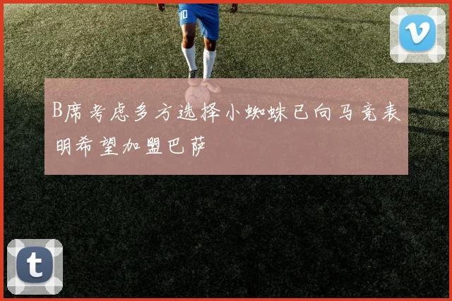 B席考虑多方选择小蜘蛛已向马竞表明希望加盟巴萨