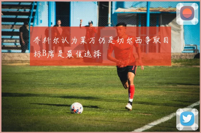 乔科尔认为莱万仍是切尔西争取目标B席是最佳选择