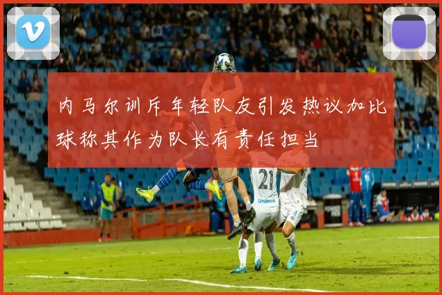 内马尔训斥年轻队友引发热议加比球称其作为队长有责任担当