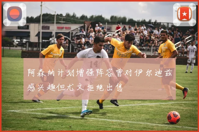 阿森纳计划增强阵容曾对伊尔迪兹感兴趣但尤文拒绝出售