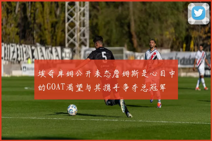 埃奇库姆公开表态詹姆斯是心目中的GOAT渴望与其携手争夺总冠军
