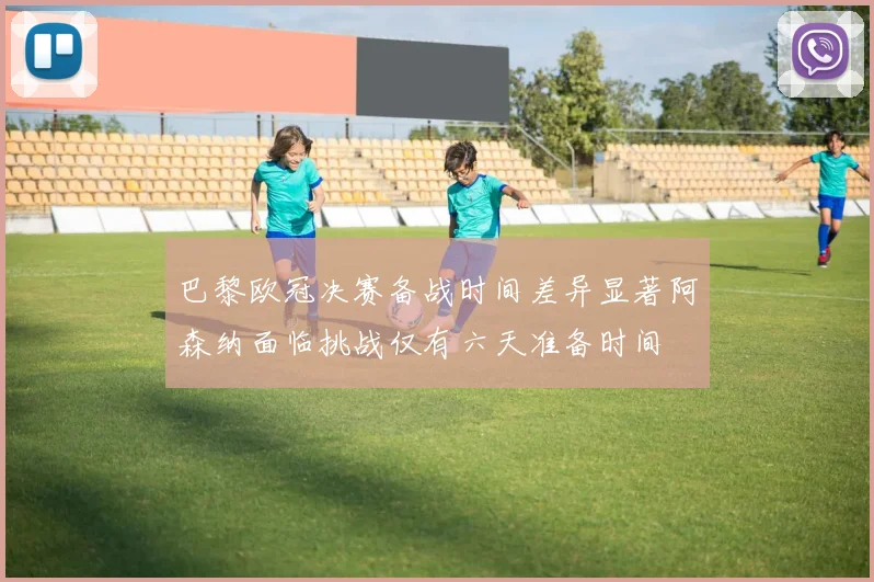 巴黎欧冠决赛备战时间差异显著阿森纳面临挑战仅有六天准备时间