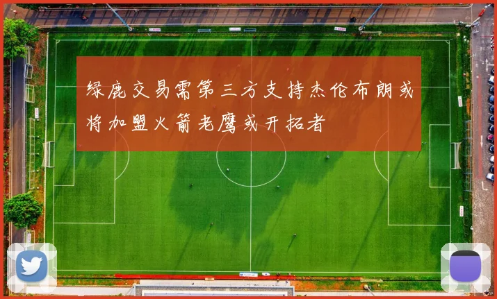 绿鹿交易需第三方支持杰伦布朗或将加盟火箭老鹰或开拓者