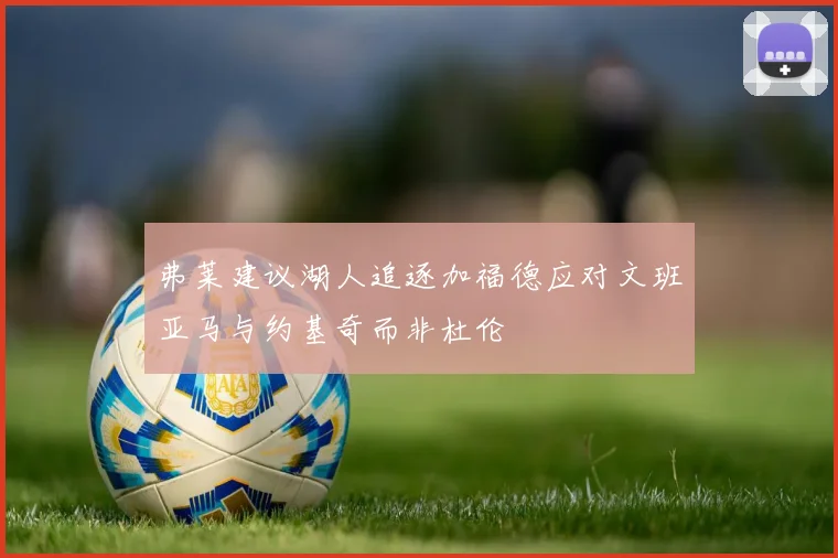 弗莱建议湖人追逐加福德应对文班亚马与约基奇而非杜伦
