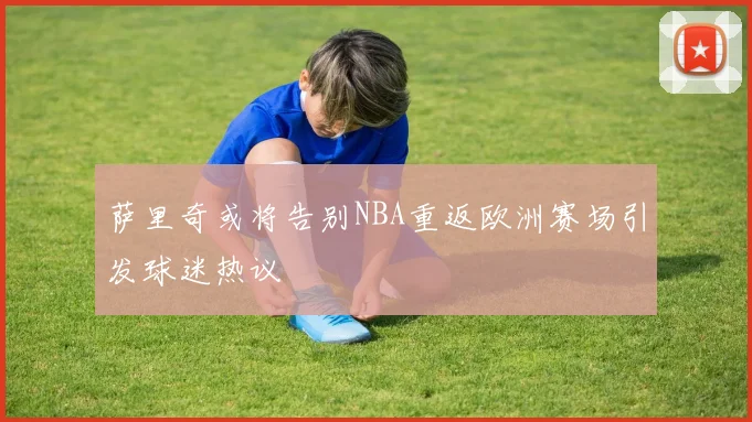 萨里奇或将告别NBA重返欧洲赛场引发球迷热议