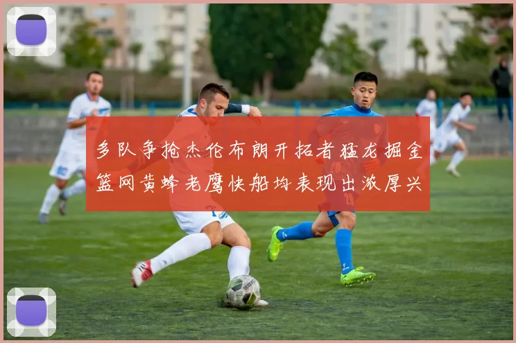 多队争抢杰伦布朗开拓者猛龙掘金篮网黄蜂老鹰快船均表现出浓厚兴趣