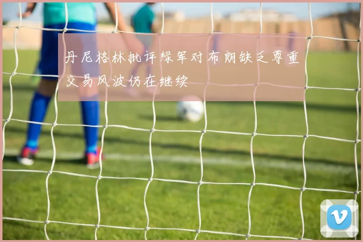 丹尼格林批评绿军对布朗缺乏尊重交易风波仍在继续
