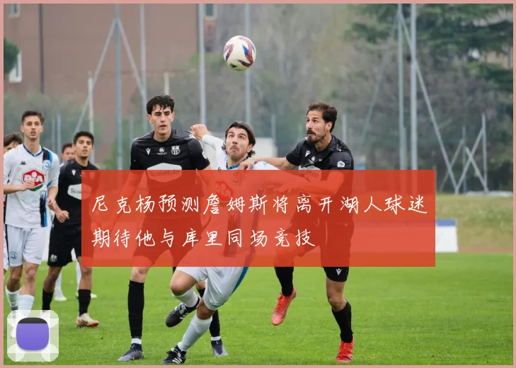 尼克杨预测詹姆斯将离开湖人球迷期待他与库里同场竞技