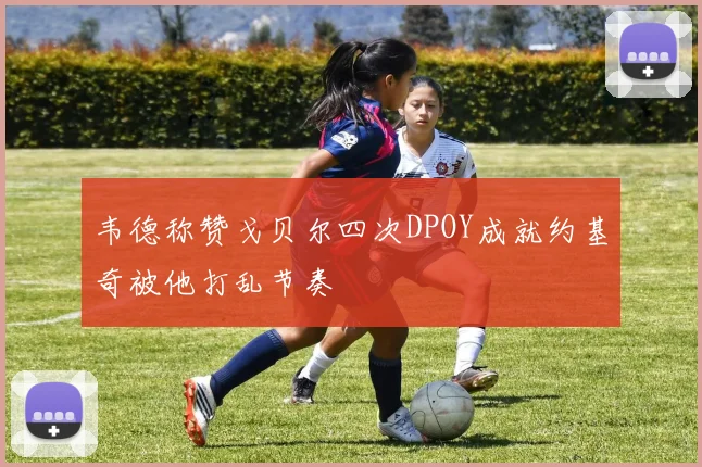 韦德称赞戈贝尔四次DPOY成就约基奇被他打乱节奏