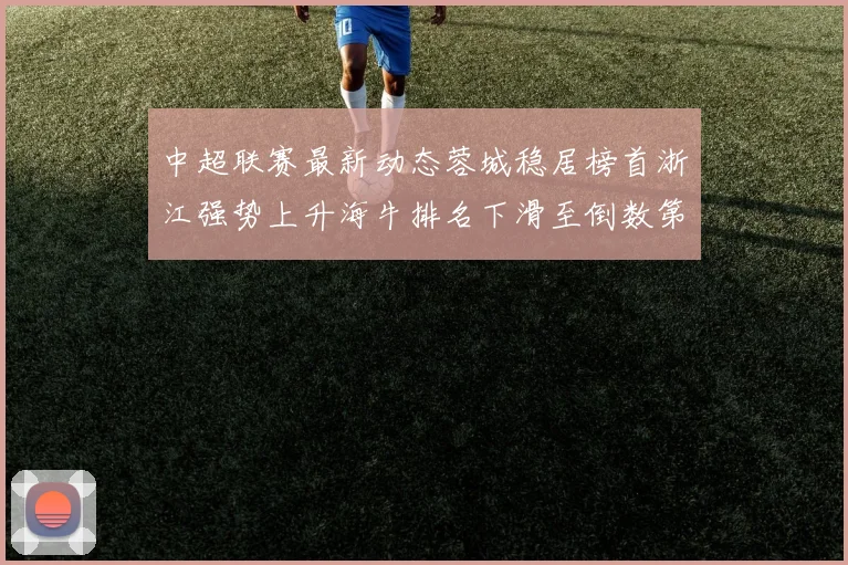 中超联赛最新动态蓉城稳居榜首浙江强势上升海牛排名下滑至倒数第三
