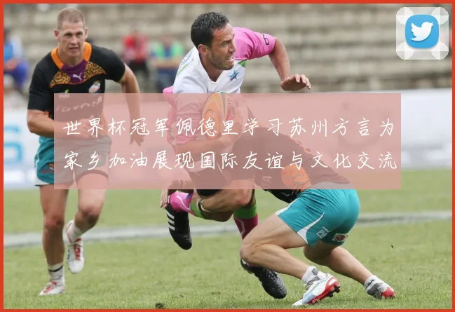 世界杯冠军佩德里学习苏州方言为家乡加油展现国际友谊与文化交流