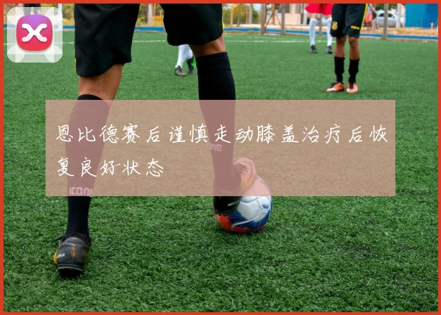 恩比德赛后谨慎走动膝盖治疗后恢复良好状态
