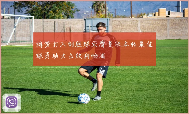 梅努打入制胜球荣膺曼联本轮最佳球员助力击败利物浦