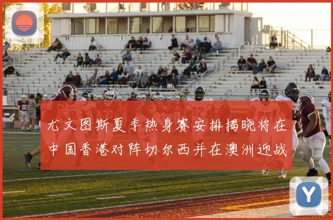 尤文图斯夏季热身赛安排揭晓将在中国香港对阵切尔西并在澳洲迎战国米