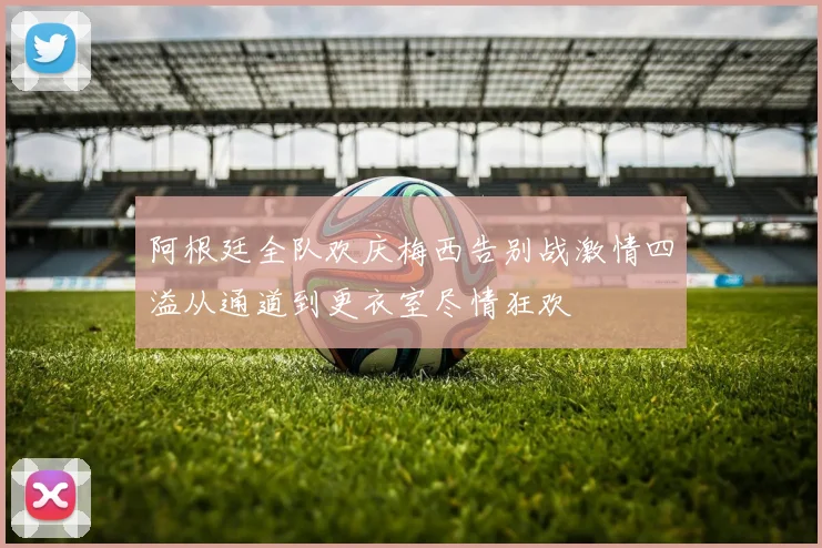 阿根廷全队欢庆梅西告别战激情四溢从通道到更衣室尽情狂欢