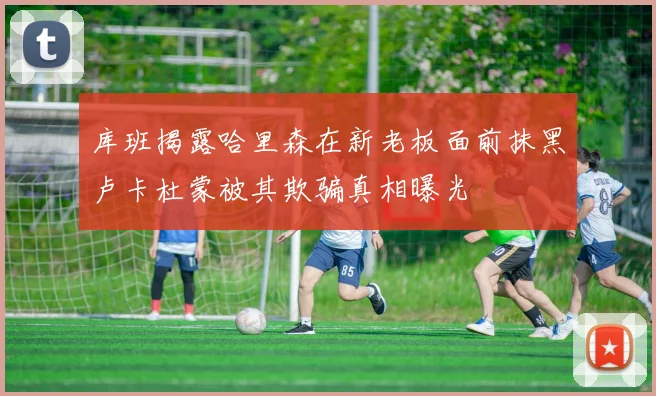 库班揭露哈里森在新老板面前抹黑卢卡杜蒙被其欺骗真相曝光