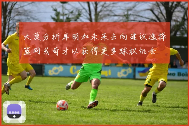 大莫分析库明加未来去向建议选择篮网或奇才以获得更多球权机会