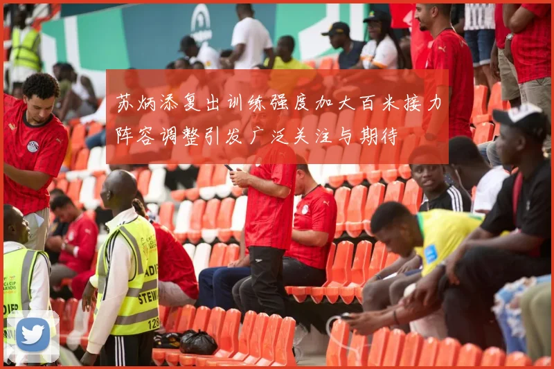 苏炳添复出训练强度加大百米接力阵容调整引发广泛关注与期待
