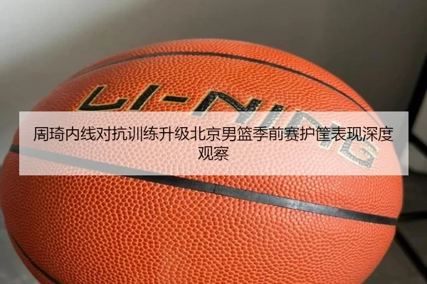 周琦内线对抗训练升级北京男篮季前赛护筐表现深度观察